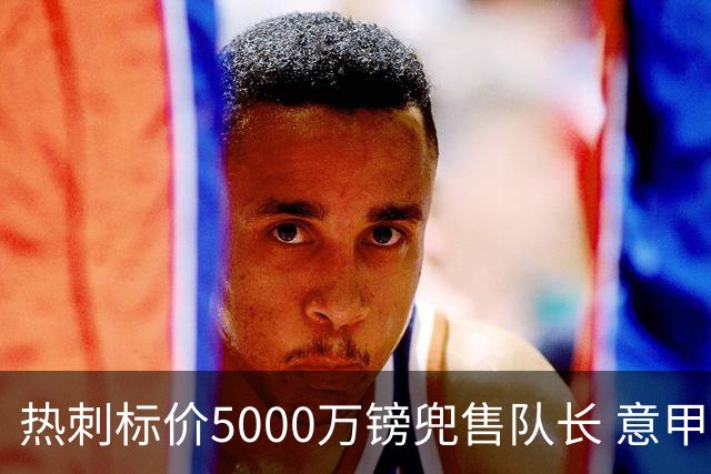 热刺标价5000万镑兜售队长 意甲豪门嫌贵：28岁不值这个价